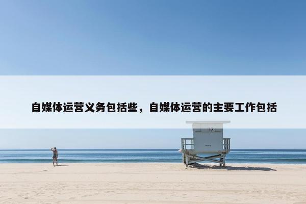 自媒体运营义务包括些，自媒体运营的主要工作包括