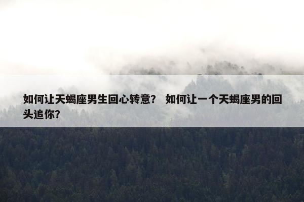 如何让天蝎座男生回心转意？ 如何让一个天蝎座男的回头追你？