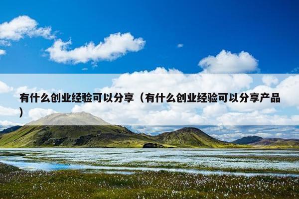 有什么创业经验可以分享（有什么创业经验可以分享产品）