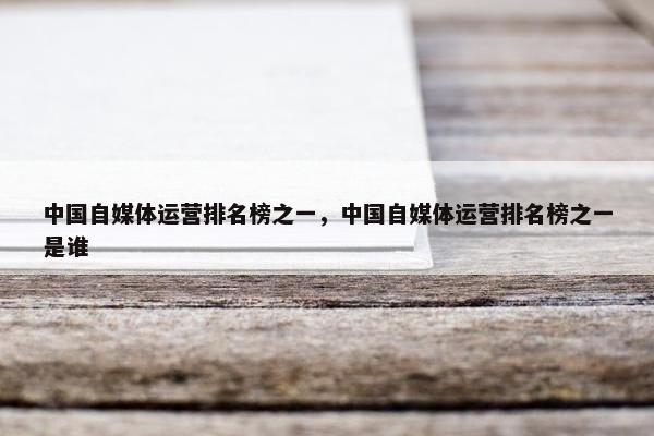 中国自媒体运营排名榜之一，中国自媒体运营排名榜之一是谁