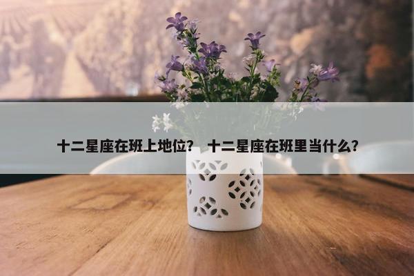 十二星座在班上地位？ 十二星座在班里当什么？
