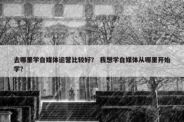 去哪里学自媒体运营比较好？ 我想学自媒体从哪里开始学？