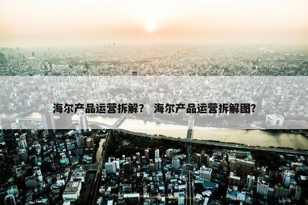 海尔产品运营拆解？ 海尔产品运营拆解图？