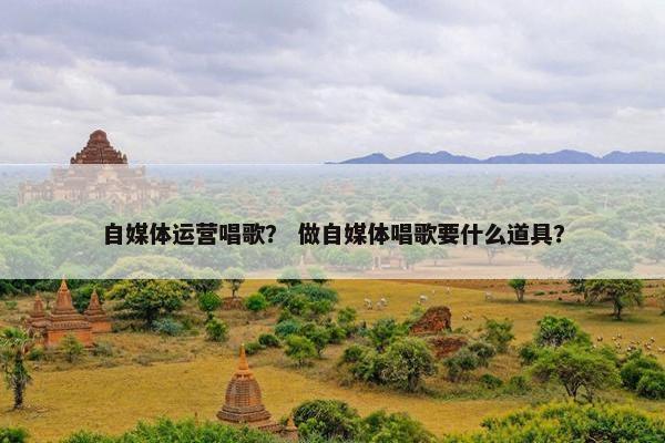自媒体运营唱歌？ 做自媒体唱歌要什么道具？