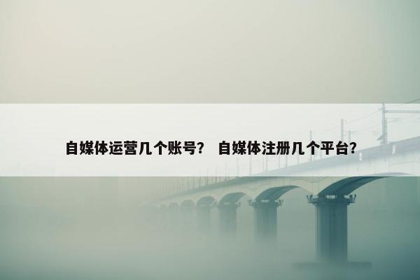 自媒体运营几个账号？ 自媒体注册几个平台？