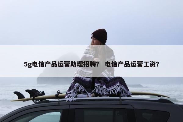 5g电信产品运营助理招聘？ 电信产品运营工资？