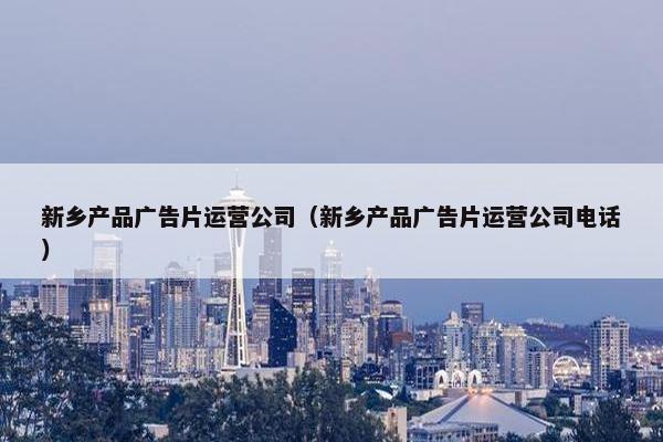 新乡产品广告片运营公司（新乡产品广告片运营公司电话）