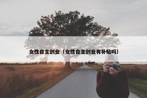 女性自主创业（女性自主创业有补贴吗）