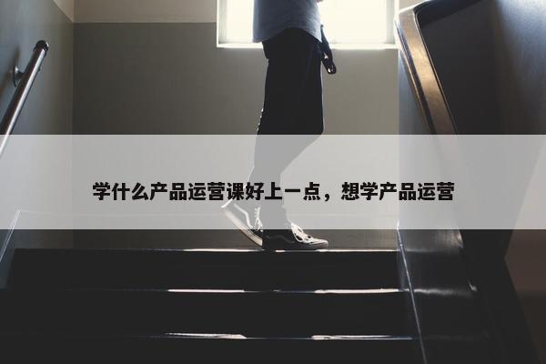 学什么产品运营课好上一点，想学产品运营