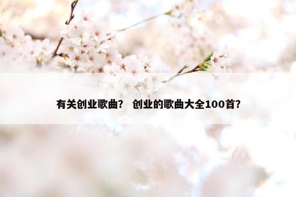 有关创业歌曲？ 创业的歌曲大全100首？