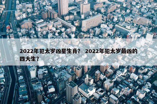 2022年犯太岁凶星生肖？ 2022年犯太岁最凶的四大生？