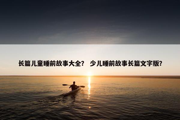 长篇儿童睡前故事大全？ 少儿睡前故事长篇文字版？