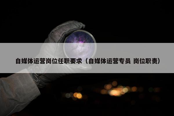 自媒体运营岗位任职要求（自媒体运营专员 岗位职责）