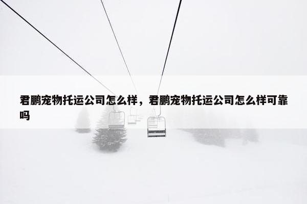 君鹏宠物托运公司怎么样，君鹏宠物托运公司怎么样可靠吗