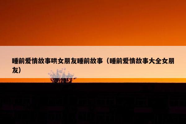 睡前爱情故事哄女朋友睡前故事（睡前爱情故事大全女朋友）