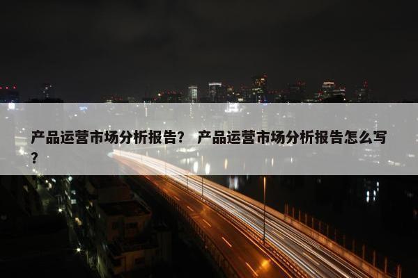 产品运营市场分析报告？ 产品运营市场分析报告怎么写？