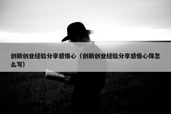 创新创业经验分享感悟心（创新创业经验分享感悟心得怎么写）