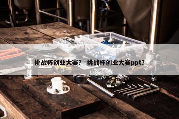 挑战杯创业大赛？ 挑战杯创业大赛ppt？