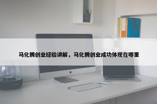 马化腾创业经验讲解，马化腾创业成功体现在哪里
