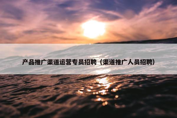 产品推广渠道运营专员招聘（渠道推广人员招聘）
