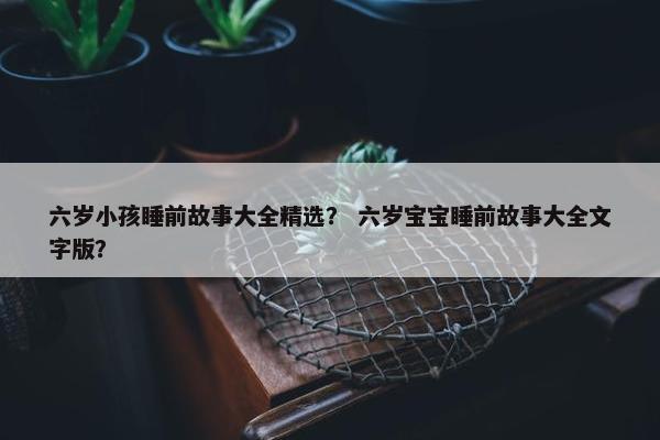 六岁小孩睡前故事大全精选？ 六岁宝宝睡前故事大全文字版？