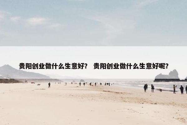 贵阳创业做什么生意好？ 贵阳创业做什么生意好呢？