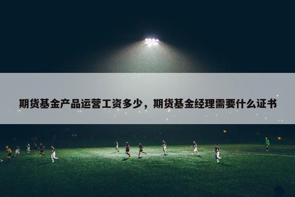 期货基金产品运营工资多少，期货基金经理需要什么证书