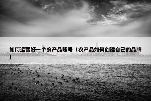 如何运营好一个农产品账号（农产品如何创建自己的品牌）
