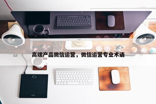 高端产品微信运营，微信运营专业术语