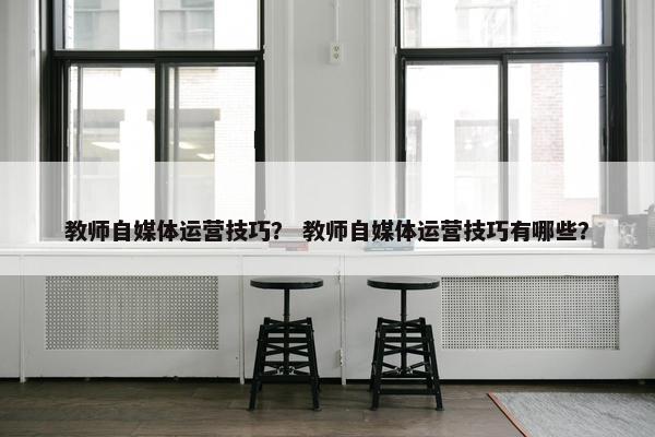 教师自媒体运营技巧？ 教师自媒体运营技巧有哪些？