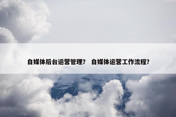 自媒体后台运营管理？ 自媒体运营工作流程？
