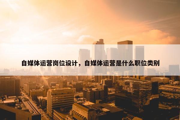 自媒体运营岗位设计，自媒体运营是什么职位类别