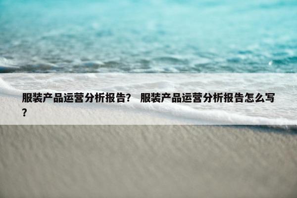 服装产品运营分析报告？ 服装产品运营分析报告怎么写？