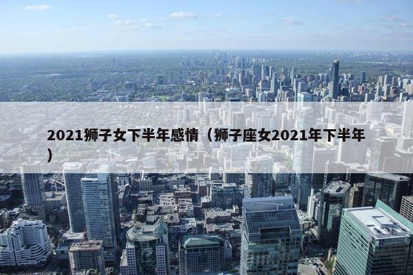 2021狮子女下半年感情（狮子座女2021年下半年）