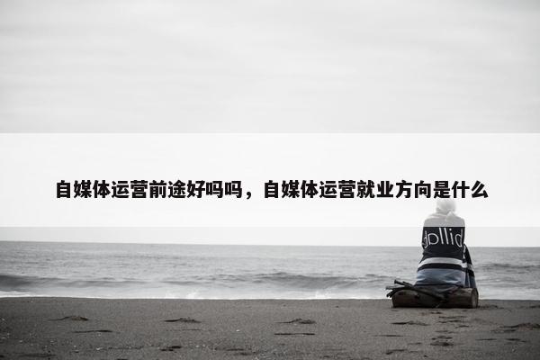 自媒体运营前途好吗吗，自媒体运营就业方向是什么