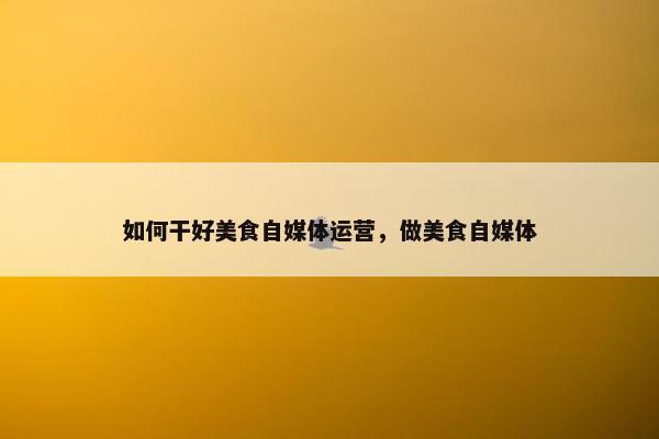 如何干好美食自媒体运营，做美食自媒体