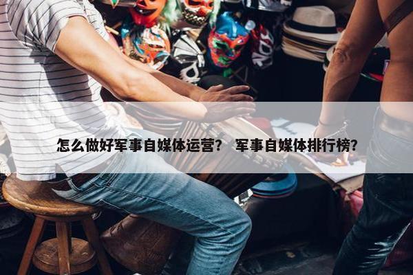 怎么做好军事自媒体运营？ 军事自媒体排行榜？