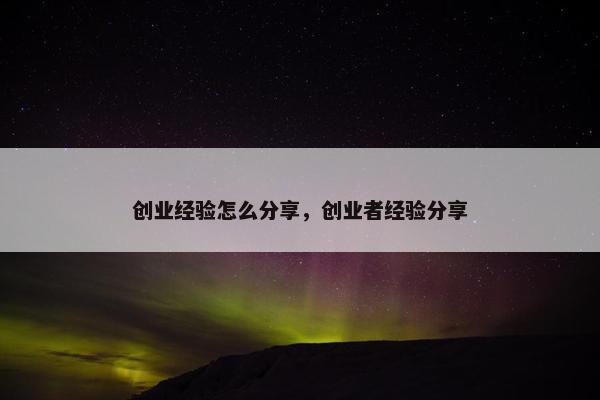 创业经验怎么分享，创业者经验分享