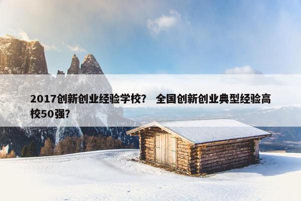 2017创新创业经验学校？ 全国创新创业典型经验高校50强？