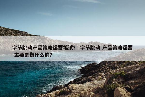 字节跳动产品策略运营笔试？ 字节跳动 产品策略运营 主要是做什么的？
