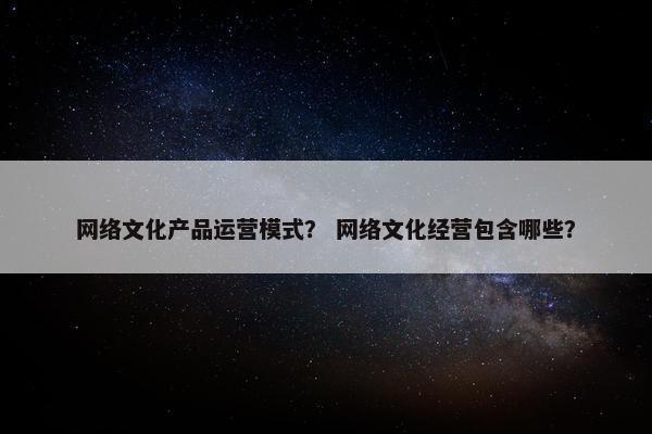 网络文化产品运营模式？ 网络文化经营包含哪些？