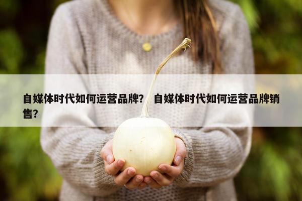 自媒体时代如何运营品牌？ 自媒体时代如何运营品牌销售？