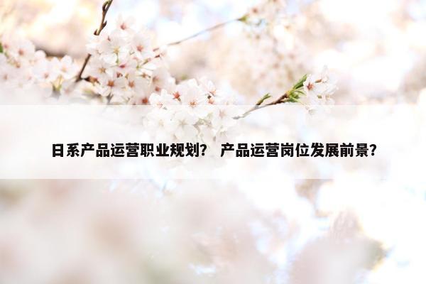 日系产品运营职业规划？ 产品运营岗位发展前景？