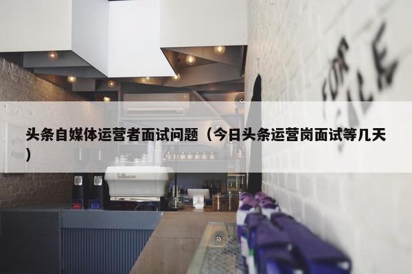 头条自媒体运营者面试问题（今日头条运营岗面试等几天）