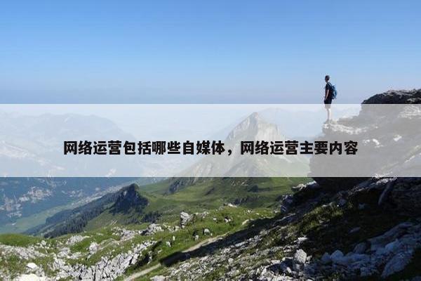 网络运营包括哪些自媒体，网络运营主要内容