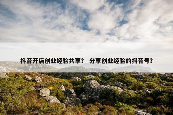 抖音开店创业经验共享？ 分享创业经验的抖音号？