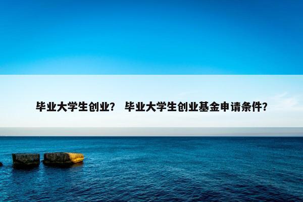毕业大学生创业？ 毕业大学生创业基金申请条件？