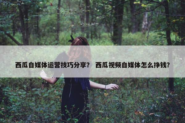 西瓜自媒体运营技巧分享？ 西瓜视频自媒体怎么挣钱？
