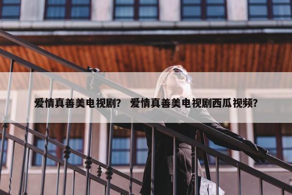 爱情真善美电视剧？ 爱情真善美电视剧西瓜视频？