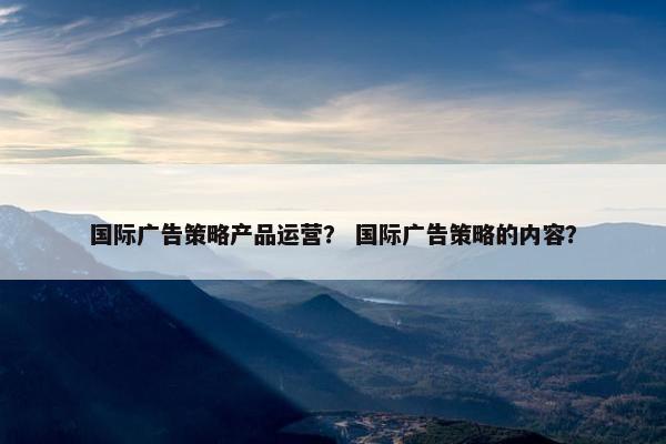 国际广告策略产品运营？ 国际广告策略的内容？